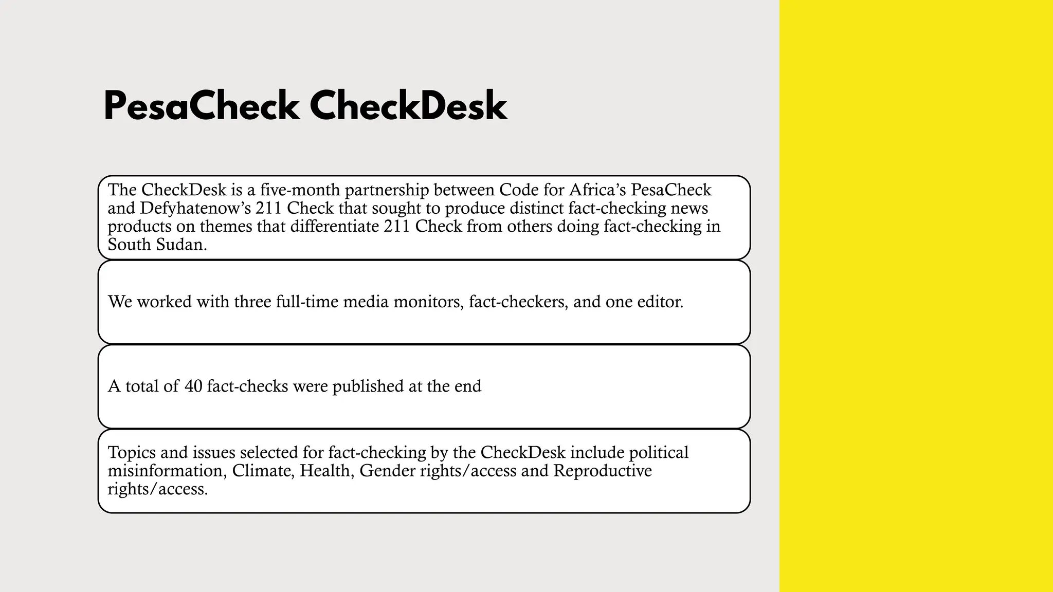 PesaCheck CheckDesk
The CheckDesk is a five-month partnership between Code for Africa’s PesaCheck
and Defyhatenow’s 211 Check that sought to produce distinct fact-checking news
products on themes that differentiate 211 Check from others doing fact-checking in
South Sudan.
We worked with three full-time media monitors, fact-checkers, and one editor.
A total of 40 fact-checks were published at the end
Topics and issues selected for fact-checking by the CheckDesk include political
misinformation, Climate, Health, Gender rights/access and Reproductive
rights/access.
 