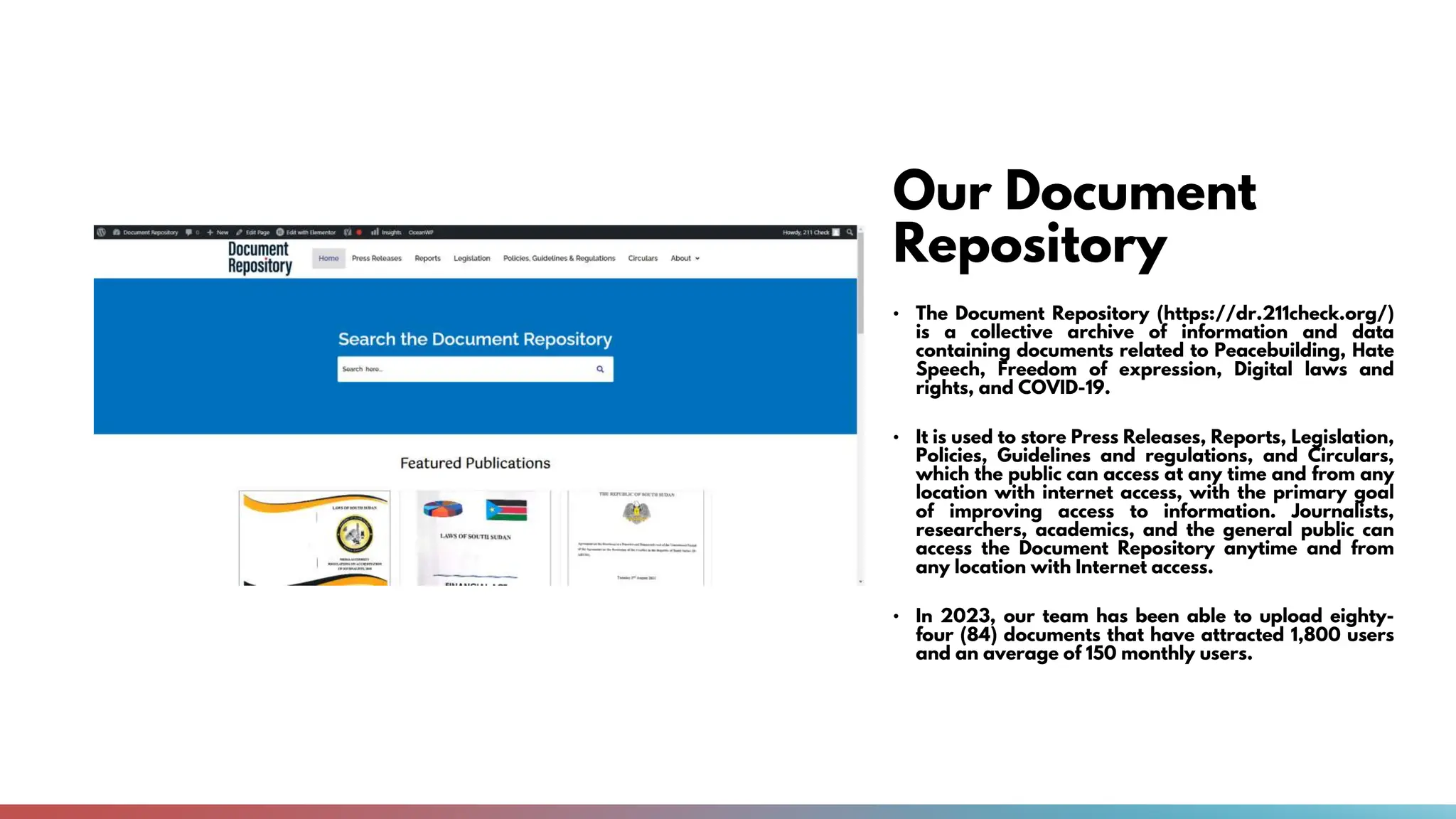 Our Document
Repository
• The Document Repository (https://dr.211check.org/)
is a collective archive of information and data
containing documents related to Peacebuilding, Hate
Speech, Freedom of expression, Digital laws and
rights, and COVID-19.
• It is used to store Press Releases, Reports, Legislation,
Policies, Guidelines and regulations, and Circulars,
which the public can access at any time and from any
location with internet access, with the primary goal
of improving access to information. Journalists,
researchers, academics, and the general public can
access the Document Repository anytime and from
any location with Internet access.
• In 2023, our team has been able to upload eighty-
four (84) documents that have attracted 1,800 users
and an average of 150 monthly users.
 
