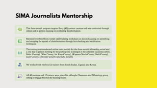 SIMA Journalists Mentorship
This three-month program targeted forty (40) content creators and was conducted through
online and in-person training on combating disinformation.
Mentees benefitted from weekly skill-building workshops on Zoom focusing on identifying
and stopping the spread of disinformation through fact-checking and verification
techniques.
The training was conducted online twice weekly for the three-month fellowship period and
a one-day in-person meeting for the participants in merged in the different locations (Abyei,
Baliet County), (Wau County, Jur River County), (Kapoeta North County, Budi County),
(Leer County, Mayendit County) and Juba County.
We worked with twelve (12) trainers from South Sudan, Uganda and Kenya.
All 40 mentees and 12 trainers were placed in a Google Classroom and WhatsApp group
setting to engage beyond the training hours.
 