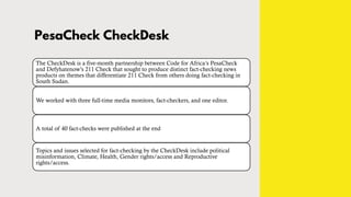 PesaCheck CheckDesk
The CheckDesk is a five-month partnership between Code for Africa’s PesaCheck
and Defyhatenow’s 211 Check that sought to produce distinct fact-checking news
products on themes that differentiate 211 Check from others doing fact-checking in
South Sudan.
We worked with three full-time media monitors, fact-checkers, and one editor.
A total of 40 fact-checks were published at the end
Topics and issues selected for fact-checking by the CheckDesk include political
misinformation, Climate, Health, Gender rights/access and Reproductive
rights/access.
 
