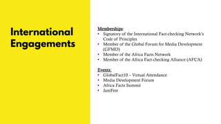 International
Engagements
Memberships:
• Signatory of the International Fact-checking Network’s
Code of Principles
• Member of the Global Forum for Media Development
(GFMD)
• Member of the Africa Facts Network
• Member of the Africa Fact-checking Alliance (AFCA)
Events:
• GlobalFact10 – Virtual Attendance
• Media Development Forum
• Africa Facts Summit
• JamFest
 