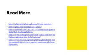 Read More
• https://gfmd.info/gfmd-welcomes-32-new-members/
• https://gfmd.info/members/211-check/
• https://jubaecho.com/2023/03/14/south-sudan-gains-entry-into-
global-fact-checking-platform/
• https://www.sudanspost.com/south-sudans-only-fact-checking-
platform-admitted-into-global-network/
• https://www.poynter.org/ifcn/2023/as-globalfact10-brings-
international-fact-checkers-together-meet-some-of-the-new-ifcn-
signatories/
 