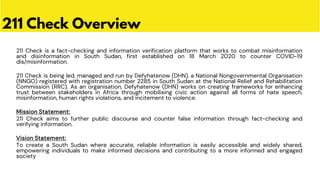 211 Check is a fact-checking and information verification platform that works to combat misinformation
and disinformation in South Sudan, first established on 18 March 2020 to counter COVID-19
dis/misinformation.
211 Check is being led, managed and run by Defyhatenow (DHN), a National Nongovernmental Organisation
(NNGO) registered with registration number 2285 in South Sudan at the National Relief and Rehabilitation
Commission (RRC). As an organisation, Defyhatenow (DHN) works on creating frameworks for enhancing
trust between stakeholders in Africa through mobilising civic action against all forms of hate speech,
misinformation, human rights violations, and incitement to violence.
Mission Statement:
211 Check aims to further public discourse and counter false information through fact-checking and
verifying information.
Vision Statement:
To create a South Sudan where accurate, reliable information is easily accessible and widely shared,
empowering individuals to make informed decisions and contributing to a more informed and engaged
society
211 Check Overview
 