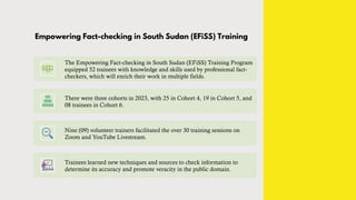 Empowering Fact-checking in South Sudan (EFiSS) Training
The Empowering Fact-checking in South Sudan (EFiSS) Training Program
equipped 52 trainees with knowledge and skills used by professional fact-
checkers, which will enrich their work in multiple fields.
There were three cohorts in 2023, with 25 in Cohort 4, 19 in Cohort 5, and
08 trainees in Cohort 6.
Nine (09) volunteer trainers facilitated the over 30 training sessions on
Zoom and YouTube Livestream.
Trainees learned new techniques and sources to check information to
determine its accuracy and promote veracity in the public domain.
 