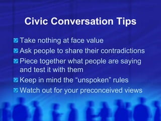 Civic Conversation Tips
Take nothing at face value
Ask people to share their contradictions
Piece together what people are saying
and test it with them
Keep in mind the “unspoken” rules
Watch out for your preconceived views
 