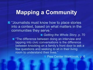 Mapping a Community
“Journalists must know how to place stories
into a context, based on what matters in the
communities they serve.”
Getting the Whole Story, p. 70
“The difference between doing an interview and
tapping into civic conversations is the difference
between knocking on a family’s front door to ask a
few questions and seeking to sit in their living
room to understand their lives.”
Pew Center Workbook, p. 6
 