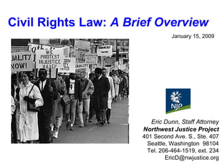 January 15, 2009 Eric Dunn, Staff Attorney Northwest Justice Project 401 Second Ave. S., Ste. 407 Seattle, Washington  98104 Tel. 206-464-1519, ext. 234 [email_address] Civil Rights Law:  A Brief Overview 
