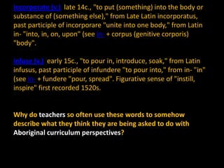 incorporate (v.) late 14c., "to put (something) into the body or
substance of (something else)," from Late Latin incorporatus,
past participle of incorporare "unite into one body," from Latin
in- "into, in, on, upon" (see in- + corpus (genitive corporis)
"body".
infuse (v.) early 15c., "to pour in, introduce, soak," from Latin
infusus, past participle of infundere "to pour into," from in- "in"
(see in- + fundere "pour, spread". Figurative sense of "instill,
inspire" first recorded 1520s.

Why do teachers so often use these words to somehow
describe what they think they are being asked to do with
Aboriginal curriculum perspectives?

 