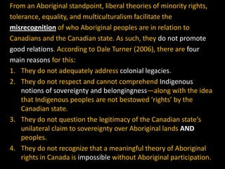 From an Aboriginal standpoint, liberal theories of minority rights,
tolerance, equality, and multiculturalism facilitate the
misrecognition of who Aboriginal peoples are in relation to
Canadians and the Canadian state. As such, they do not promote
good relations. According to Dale Turner (2006), there are four
main reasons for this:
1. They do not adequately address colonial legacies.
2. They do not respect and cannot comprehend Indigenous
notions of sovereignty and belongingness—along with the idea
that Indigenous peoples are not bestowed ‘rights’ by the
Canadian state.
3. They do not question the legitimacy of the Canadian state’s
unilateral claim to sovereignty over Aboriginal lands AND
peoples.
4. They do not recognize that a meaningful theory of Aboriginal
rights in Canada is impossible without Aboriginal participation.

 