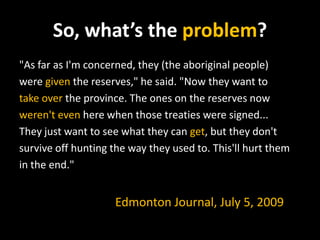 So, what’s the problem?
"As far as I'm concerned, they (the aboriginal people)
were given the reserves," he said. "Now they want to
take over the province. The ones on the reserves now
weren't even here when those treaties were signed...
They just want to see what they can get, but they don't
survive off hunting the way they used to. This'll hurt them
in the end."

Edmonton Journal, July 5, 2009

 