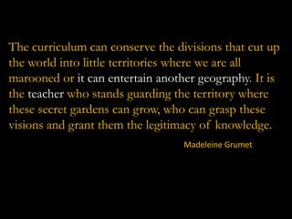 The curriculum can conserve the divisions that cut up
the world into little territories where we are all
marooned or it can entertain another geography. It is
the teacher who stands guarding the territory where
these secret gardens can grow, who can grasp these
visions and grant them the legitimacy of knowledge.
Madeleine Grumet

 