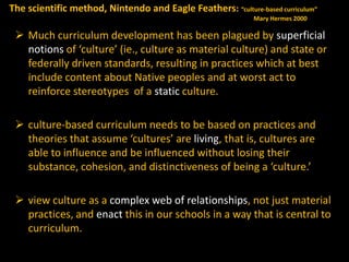 The scientific method, Nintendo and Eagle Feathers: “culture-based curriculum”
Mary Hermes 2000

 Much curriculum development has been plagued by superficial
notions of ‘culture’ (ie., culture as material culture) and state or
federally driven standards, resulting in practices which at best
include content about Native peoples and at worst act to
reinforce stereotypes of a static culture.
 culture-based curriculum needs to be based on practices and
theories that assume ‘cultures’ are living, that is, cultures are
able to influence and be influenced without losing their
substance, cohesion, and distinctiveness of being a ‘culture.’
 view culture as a complex web of relationships, not just material
practices, and enact this in our schools in a way that is central to
curriculum.

 