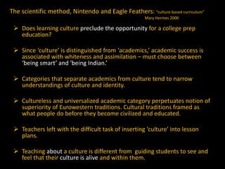 The scientific method, Nintendo and Eagle Feathers: “culture-based curriculum”
Mary Hermes 2000

 Does learning culture preclude the opportunity for a college prep
education?
 Since ‘culture’ is distinguished from ‘academics,’ academic success is
associated with whiteness and assimilation – must choose between
‘being smart’ and ‘being Indian.’
 Categories that separate academics from culture tend to narrow
understandings of culture and identity.
 Cultureless and universalized academic category perpetuates notion of
superiority of Eurowestern traditions. Cultural traditions framed as
what people do before they become civilized and educated.
 Teachers left with the difficult task of inserting ‘culture’ into lesson
plans.
 Teaching about a culture is different from guiding students to see and
feel that their culture is alive and within them.

 