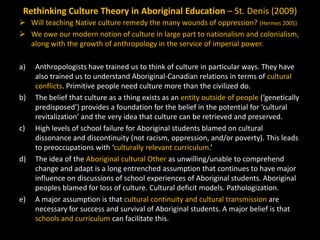 Rethinking Culture Theory in Aboriginal Education – St. Denis (2009)
 Will teaching Native culture remedy the many wounds of oppression? (Hermes 2005)
 We owe our modern notion of culture in large part to nationalism and colonialism,
along with the growth of anthropology in the service of imperial power.
a)

b)

c)

d)

e)

Anthropologists have trained us to think of culture in particular ways. They have
also trained us to understand Aboriginal-Canadian relations in terms of cultural
conflicts. Primitive people need culture more than the civilized do.
The belief that culture as a thing exists as an entity outside of people (‘genetically
predisposed’) provides a foundation for the belief in the potential for ‘cultural
revitalization’ and the very idea that culture can be retrieved and preserved.
High levels of school failure for Aboriginal students blamed on cultural
dissonance and discontinuity (not racism, oppression, and/or poverty). This leads
to preoccupations with ‘culturally relevant curriculum.’
The idea of the Aboriginal cultural Other as unwilling/unable to comprehend
change and adapt is a long entrenched assumption that continues to have major
influence on discussions of school experiences of Aboriginal students. Aboriginal
peoples blamed for loss of culture. Cultural deficit models. Pathologization.
A major assumption is that cultural continuity and cultural transmission are
necessary for success and survival of Aboriginal students. A major belief is that
schools and curriculum can facilitate this.

 