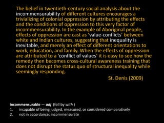 The belief in twentieth-century social analysis about the
incommensurability of different cultures encourages a
trivializing of colonial oppression by attributing the effects
and the conditions of oppression to this very factor of
incommensurability. In the example of Aboriginal people,
effects of oppression are cast as ‘value-conflicts’ between
white and Indian cultures, suggesting that inequality is
inevitable, and merely an effect of different orientations to
work, education, and family. When the effects of oppression
are attributed to a ‘conflict of values’ it is easy to see how the
remedy then becomes cross-cultural awareness training that
does not disrupt the status quo of structural inequality while
seemingly responding.
St. Denis (2009)

incommensurable — adj (foll by with )
1. incapable of being judged, measured, or considered comparatively
2. not in accordance; incommensurate

 