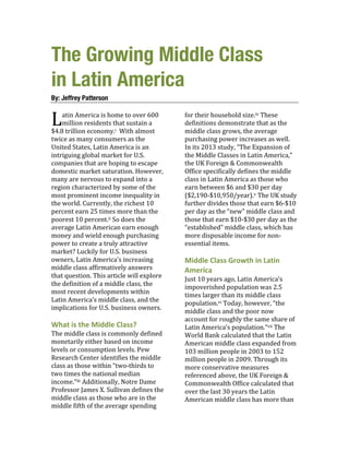 The Growing Middle Class
in Latin America
By: Jeffrey Patterson
	
  
atin	
  America	
  is	
  home	
  to	
  over	
  600	
  
million	
  residents	
  that	
  sustain	
  a	
  
$4.8	
  trillion	
  economy.i	
  	
  With	
  almost	
  
twice	
  as	
  many	
  consumers	
  as	
  the	
  
United	
  States,	
  Latin	
  America	
  is	
  an	
  
intriguing	
  global	
  market	
  for	
  U.S.	
  
companies	
  that	
  are	
  hoping	
  to	
  escape	
  
domestic	
  market	
  saturation.	
  However,	
  
many	
  are	
  nervous	
  to	
  expand	
  into	
  a	
  
region	
  characterized	
  by	
  some	
  of	
  the	
  
most	
  prominent	
  income	
  inequality	
  in	
  
the	
  world.	
  Currently,	
  the	
  richest	
  10	
  
percent	
  earn	
  25	
  times	
  more	
  than	
  the	
  
poorest	
  10	
  percent.ii	
  So	
  does	
  the	
  
average	
  Latin	
  American	
  earn	
  enough	
  
money	
  and	
  wield	
  enough	
  purchasing	
  
power	
  to	
  create	
  a	
  truly	
  attractive	
  
market?	
  Luckily	
  for	
  U.S.	
  business	
  
owners,	
  Latin	
  America’s	
  increasing	
  
middle	
  class	
  affirmatively	
  answers	
  
that	
  question.	
  This	
  article	
  will	
  explore	
  
the	
  definition	
  of	
  a	
  middle	
  class,	
  the	
  
most	
  recent	
  developments	
  within	
  
Latin	
  America’s	
  middle	
  class,	
  and	
  the	
  
implications	
  for	
  U.S.	
  business	
  owners.	
  
	
  
What	
  is	
  the	
  Middle	
  Class?	
  	
  
The	
  middle	
  class	
  is	
  commonly	
  defined	
  
monetarily	
  either	
  based	
  on	
  income	
  
levels	
  or	
  consumption	
  levels.	
  Pew	
  
Research	
  Center	
  identifies	
  the	
  middle	
  
class	
  as	
  those	
  within	
  “two-­‐thirds	
  to	
  
two	
  times	
  the	
  national	
  median	
  
income.”iii	
  Additionally,	
  Notre	
  Dame	
  
Professor	
  James	
  X.	
  Sullivan	
  defines	
  the	
  
middle	
  class	
  as	
  those	
  who	
  are	
  in	
  the	
  
middle	
  fifth	
  of	
  the	
  average	
  spending	
  
for	
  their	
  household	
  size.iv	
  These	
  
definitions	
  demonstrate	
  that	
  as	
  the	
  
middle	
  class	
  grows,	
  the	
  average	
  
purchasing	
  power	
  increases	
  as	
  well.	
  	
  
In	
  its	
  2013	
  study,	
  “The	
  Expansion	
  of	
  
the	
  Middle	
  Classes	
  in	
  Latin	
  America,”	
  
the	
  UK	
  Foreign	
  &	
  Commonwealth	
  
Office	
  specifically	
  defines	
  the	
  middle	
  
class	
  in	
  Latin	
  America	
  as	
  those	
  who	
  
earn	
  between	
  $6	
  and	
  $30	
  per	
  day	
  
($2,190-­‐$10,950/year).v	
  The	
  UK	
  study	
  
further	
  divides	
  those	
  that	
  earn	
  $6-­‐$10	
  
per	
  day	
  as	
  the	
  “new”	
  middle	
  class	
  and	
  
those	
  that	
  earn	
  $10-­‐$30	
  per	
  day	
  as	
  the	
  
“established”	
  middle	
  class,	
  which	
  has	
  
more	
  disposable	
  income	
  for	
  non-­‐
essential	
  items.	
  
	
  
Middle	
  Class	
  Growth	
  in	
  Latin	
  
America	
  
Just	
  10	
  years	
  ago,	
  Latin	
  America’s	
  
impoverished	
  population	
  was	
  2.5	
  
times	
  larger	
  than	
  its	
  middle	
  class	
  
population.vi	
  Today,	
  however,	
  “the	
  
middle	
  class	
  and	
  the	
  poor	
  now	
  
account	
  for	
  roughly	
  the	
  same	
  share	
  of	
  
Latin	
  America’s	
  population.”vii	
  The	
  
World	
  Bank	
  calculated	
  that	
  the	
  Latin	
  
American	
  middle	
  class	
  expanded	
  from	
  
103	
  million	
  people	
  in	
  2003	
  to	
  152	
  
million	
  people	
  in	
  2009.	
  Through	
  its	
  
more	
  conservative	
  measures	
  
referenced	
  above,	
  the	
  UK	
  Foreign	
  &	
  
Commonwealth	
  Office	
  calculated	
  that	
  
over	
  the	
  last	
  30	
  years	
  the	
  Latin	
  
American	
  middle	
  class	
  has	
  more	
  than	
  
L	
  
 