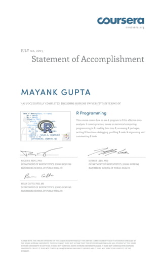 coursera.org
Statement of Accomplishment
JULY 02, 2015
MAYANK GUPTA
HAS SUCCESSFULLY COMPLETED THE JOHNS HOPKINS UNIVERSITY'S OFFERING OF
R Programming
This course covers how to use & program in R for effective data
analysis. It covers practical issues in statistical computing:
programming in R, reading data into R, accessing R packages,
writing R functions, debugging, profiling R code, & organizing and
commenting R code.
ROGER D. PENG, PHD
DEPARTMENT OF BIOSTATISTICS, JOHNS HOPKINS
BLOOMBERG SCHOOL OF PUBLIC HEALTH
JEFFREY LEEK, PHD
DEPARTMENT OF BIOSTATISTICS, JOHNS HOPKINS
BLOOMBERG SCHOOL OF PUBLIC HEALTH
BRIAN CAFFO, PHD, MS
DEPARTMENT OF BIOSTATISTICS, JOHNS HOPKINS
BLOOMBERG SCHOOL OF PUBLIC HEALTH
PLEASE NOTE: THE ONLINE OFFERING OF THIS CLASS DOES NOT REFLECT THE ENTIRE CURRICULUM OFFERED TO STUDENTS ENROLLED AT
THE JOHNS HOPKINS UNIVERSITY. THIS STATEMENT DOES NOT AFFIRM THAT THIS STUDENT WAS ENROLLED AS A STUDENT AT THE JOHNS
HOPKINS UNIVERSITY IN ANY WAY. IT DOES NOT CONFER A JOHNS HOPKINS UNIVERSITY GRADE; IT DOES NOT CONFER JOHNS HOPKINS
UNIVERSITY CREDIT; IT DOES NOT CONFER A JOHNS HOPKINS UNIVERSITY DEGREE; AND IT DOES NOT VERIFY THE IDENTITY OF THE
STUDENT.
 