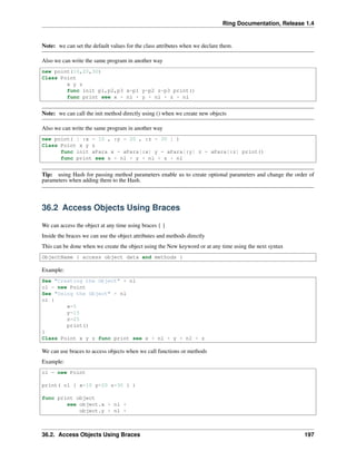 Ring Documentation, Release 1.4
Note: we can set the default values for the class attributes when we declare them.
Also we can write the same program in another way
new point(10,20,30)
Class Point
x y z
func init p1,p2,p3 x=p1 y=p2 z=p3 print()
func print see x + nl + y + nl + z + nl
Note: we can call the init method directly using () when we create new objects
Also we can write the same program in another way
new point( [ :x = 10 , :y = 20 , :z = 30 ] )
Class Point x y z
func init aPara x = aPara[:x] y = aPara[:y] z = aPara[:z] print()
func print see x + nl + y + nl + z + nl
Tip: using Hash for passing method parameters enable us to create optional parameters and change the order of
parameters when adding them to the Hash.
36.2 Access Objects Using Braces
We can access the object at any time using braces { }
Inside the braces we can use the object attributes and methods directly
This can be done when we create the object using the New keyword or at any time using the next syntax
ObjectName { access object data and methods }
Example:
See "Creating the Object" + nl
o1 = new Point
See "Using the Object" + nl
o1 {
x=5
y=15
z=25
print()
}
Class Point x y z func print see x + nl + y + nl + z
We can use braces to access objects when we call functions or methods
Example:
o1 = new Point
print( o1 { x=10 y=20 z=30 } )
func print object
see object.x + nl +
object.y + nl +
36.2. Access Objects Using Braces 197
 