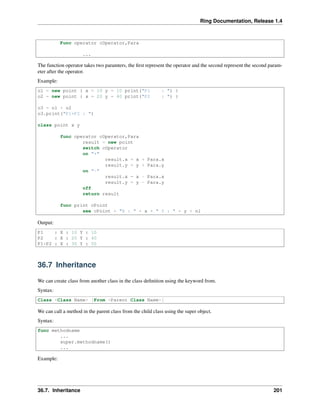 Ring Documentation, Release 1.4
Func operator cOperator,Para
...
The function operator takes two paramters, the ﬁrst represent the operator and the second represent the second param-
eter after the operator.
Example:
o1 = new point { x = 10 y = 10 print("P1 : ") }
o2 = new point { x = 20 y = 40 print("P2 : ") }
o3 = o1 + o2
o3.print("P1+P2 : ")
class point x y
func operator cOperator,Para
result = new point
switch cOperator
on "+"
result.x = x + Para.x
result.y = y + Para.y
on "-"
result.x = x - Para.x
result.y = y - Para.y
off
return result
func print cPoint
see cPoint + "X : " + x + " Y : " + y + nl
Output:
P1 : X : 10 Y : 10
P2 : X : 20 Y : 40
P1+P2 : X : 30 Y : 50
36.7 Inheritance
We can create class from another class in the class deﬁnition using the keyword from.
Syntax:
Class <Class Name> [From <Parent Class Name>]
We can call a method in the parent class from the child class using the super object.
Syntax:
func methodname
...
super.methodname()
...
Example:
36.7. Inheritance 201
 