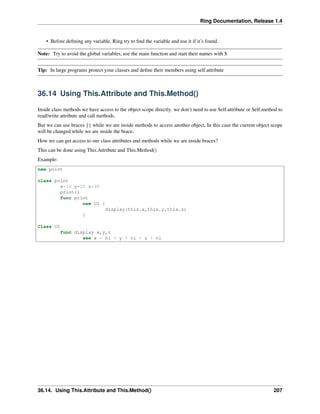 Ring Documentation, Release 1.4
• Before deﬁning any variable, Ring try to ﬁnd the variable and use it if it’s found.
Note: Try to avoid the global variables, use the main function and start their names with $
Tip: In large programs protect your classes and deﬁne their members using self.attribute
36.14 Using This.Attribute and This.Method()
Inside class methods we have access to the object scope directly. we don’t need to use Self.attribute or Self.method to
read/write attribute and call methods.
But we can use braces {} while we are inside methods to access another object, In this case the current object scope
will be changed while we are inside the brace.
How we can get access to our class attributes and methods while we are inside braces?
This can be done using This.Attribute and This.Method()
Example:
new point
class point
x=10 y=20 z=30
print()
func print
new UI {
display(this.x,this.y,this.z)
}
Class UI
func display x,y,z
see x + nl + y + nl + z + nl
36.14. Using This.Attribute and This.Method() 207
 