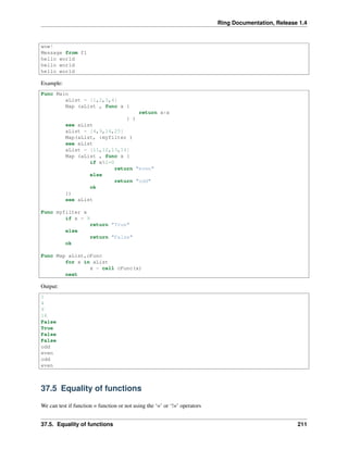 Ring Documentation, Release 1.4
wow!
Message from f1
hello world
hello world
hello world
Example:
Func Main
aList = [1,2,3,4]
Map (aList , func x {
return x*x
} )
see aList
aList = [4,9,14,25]
Map(aList, :myfilter )
see aList
aList = [11,12,13,14]
Map (aList , func x {
if x%2=0
return "even"
else
return "odd"
ok
})
see aList
Func myfilter x
if x = 9
return "True"
else
return "False"
ok
Func Map aList,cFunc
for x in aList
x = call cFunc(x)
next
Output:
1
4
9
16
False
True
False
False
odd
even
odd
even
37.5 Equality of functions
We can test if function = function or not using the ‘=’ or ‘!=’ operators
37.5. Equality of functions 211
 