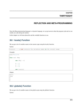 CHAPTER
THIRTYEIGHT
REFLECTION AND META-PROGRAMMING
Since the Ring programming language is a dynamic language, we can get answers about the program code and we can
modify our code during the runtime.
In this chapter we will learn about this and the available functions to use.
38.1 locals() Function
We can get a list of variables names in the current scope using the locals() function.
Syntax:
locals() --> a list contains the variables names in the current scope
Example:
test("hello")
func test cMsg
see cMsg + nl
x = 10
y = 20
z = 30
see locals()
Output:
hello
cmsg
x
y
z
38.2 globals() Function
We can get a list of variables names in the global scope using the globals() function.
Syntax:
213
 