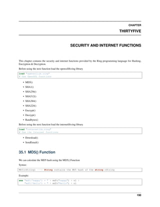 CHAPTER
THIRTYFIVE
SECURITY AND INTERNET FUNCTIONS
This chapter contains the security and internet functions provided by the Ring programming language for Hashing,
Encryption & Decryption.
Before using the next function load the openssllib.ring library
load "openssllib.ring"
# Use OpenSSL functions
• MD5()
• SHA1()
• SHA256()
• SHA512()
• SHA384()
• SHA224()
• Encrypt()
• Decrypt()
• Randbytes()
Before using the next function load the internetlib.ring library
load "internetlib.ring"
# Use the Internet functions
• Download()
• SendEmail()
35.1 MD5() Function
We can calculate the MD5 hash using the MD5() Function
Syntax:
MD5(cString) ---> String contains the MD5 hash of the string cString
Example:
see "md5('happy') = " + md5("happy") + nl +
"md5('Hello') = " + md5("Hello") + nl
190
 
