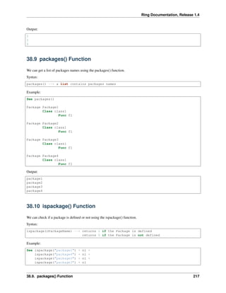 Ring Documentation, Release 1.4
Output:
1
1
0
38.9 packages() Function
We can get a list of packages names using the packages() function.
Syntax:
packages() --> a list contains packages names
Example:
See packages()
Package Package1
Class class1
Func f1
Package Package2
Class class1
Func f1
Package Package3
Class class1
Func f1
Package Package4
Class class1
Func f1
Output:
package1
package2
package3
package4
38.10 ispackage() Function
We can check if a package is deﬁned or not using the ispackage() function.
Syntax:
ispackage(cPackageName) --> returns 1 if the Package is defined
returns 0 if the Package is not defined
Example:
See ispackage("package1") + nl +
ispackage("package4") + nl +
ispackage("package5") + nl +
ispackage("package3") + nl
38.9. packages() Function 217
 