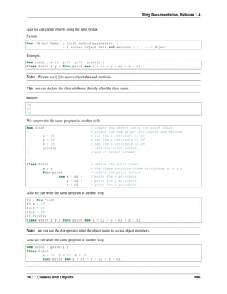 Ring Documentation, Release 1.4
And we can create objects using the next syntax
Syntax:
New <Object Name> [ (init method parameters) ] |
[ { access object data and methods } ] ---> Object
Example:
New point { x=10 y=20 z=30 print() }
Class Point x y z func print see x + nl + y + nl + z + nl
Note: We can use { } to access object data and methods.
Tip: we can declare the class attributes directly after the class name.
Output:
10
20
30
We can rewrite the same program in another style
New point # create new object using the point class
{ # access the new object attributes and methods
x = 10 # set the x attribute to 10
y = 20 # set the y attribute to 20
z = 30 # set the z attribute to 30
print() # call the print method
} # end of object access
Class Point # define the Point class
x y z # the class contains three attributes x, y & z
func print # define the print method
see x + nl + # print the x attribute
y + nl + # print the y attribute
z + nl # print the z attribute
Also we can write the same program in another way
P1 = New Point
P1.x = 10
P1.y = 20
P1.z = 30
P1.Print()
Class Point x y z func print see x + nl + y + nl + z + nl
Note: we can use the dot operator after the object name to access object members.
Also we can write the same program in another way
new point { print() }
Class Point
x = 10 y = 20 z = 30
func print see x + nl + y + nl + z + nl
36.1. Classes and Objects 196
 