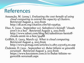 References
Assunção, M. (2009 ). Evaluating the cost-beneﬁt of using
cloud computing to extend the capacity of clusters.
Retrieved August 4, 2013 from
http://dl.acm.org/citation.cfm?id=1551635
Diaz, S. (2010 , September 22). Salesforce's benioff: "clouds
aren't in a box". Retrieved August 3, 2013 from
http://www.zdnet.com/blog/btl/salesforces-benioff-
clouds-arent-in-a-box/39488
Griffith, E. (2013, March 13). What is cloud computing.
Retrieved August 4, 2013 from
http://www.pcmag.com/article2/0,2817,2372163,00.asp
Özdemir, D. (2011 , September 11). Bulut bilişim ve güvenlik
sorunsalı . Retrieved August 3, 2013 from
https://www.kocsistem.com.tr/tr/bulut-bilisim-ve-
guvenlik-sorunsali.aspx
 