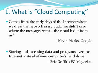 1. What is “Cloud Computing”
 Comes from the early days of the Internet where
we drew the network as a cloud… we didn’t care
where the messages went… the cloud hid it from
us”
– Kevin Marks, Google
 Storing and accessing data and programs over the
Internet instead of your computer's hard drive.
-Eric Griffith,PC Magazine
 