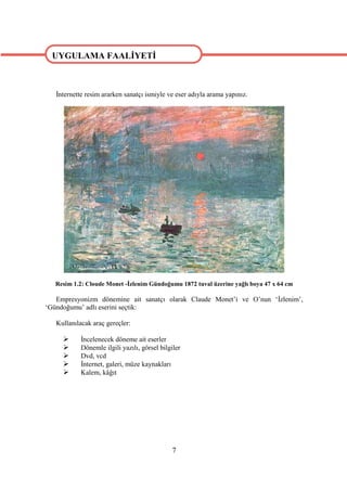 UYGULAMA FAALİYETİ


UYGULAMA FAALİYETİ
   İnternette resim ararken sanatçı ismiyle ve eser adıyla arama yapınız.




   Resim 1.2: Cloude Monet -İzlenim Gündoğumu 1872 tuval üzerine yağlı boya 47 x 64 cm

   Empresyonizm dönemine ait sanatçı olarak Claude Monet’i ve O’nun ‘İzlenim’,
‘Gündoğumu’ adlı eserini seçtik:

   Kullanılacak araç gereçler:

           İncelenecek döneme ait eserler
           Dönemle ilgili yazılı, görsel bilgiler
           Dvd, vcd
           İnternet, galeri, müze kaynakları
           Kalem, kâğıt




                                              7
 