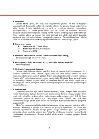 1. Araştırma
    Cloude Monet geçici, bir anlık ışık oluşumlarına şaşırtıcı bir hız ve beceriyle
yakalayabilmek konusunda seçkin bir yeteneğe sahiptir. Bu çalışma hızıyla ışığın bir an
sürüp hemen değişen izlenimlerini, en zarif ve çeşitlikler gösteren yansımalarını
yakalayabilmiştir. 1872-1788 yılları Monet için çok verimli bir dönemdir. Nesnelere
bakışında olağanüstü bir algılama yeteneği vardır. Virgülü andıran parçalı, birbirinden ayrı
fırça vuruşları tekniği ve renkleri yan yana getirerek elde ettiği zarif görsel duyumla,
yapıtları içinde en izlenimci olanları bu dönemde yapmıştır. “İzlenim Gündoğumu” adlı bu
resim söz konusu akımın adını (Empresyonizm- izlenimcilik) almış olduğu yapıttır.

2. Eserin genel tanımı
           Sanatçının adı : Cloude Monet
           Eserin adı : İzlenim, Gündoğumu
           Yapım yılı : 1872

3. Madde ve teknik (eserin ebatları ve kullanılan malzeme, tekniği)
    Tuval üzerine yağlı boya : 47x 64 cm

4. Konu ( portre, figür, natürmort, peyzaj, enteriyör, kompozisyon gibi)
    Manzara (peyzaj)

5. Figürlerin (elemanların) durumu
    (Resim içinde bulunan manzara motifleri, insan ve hayvan figürlerinin durumu vb. )
İzlenimci resme adını veren “İzlenim, Doğan Güneş” adlı tablo, Kuzey Fransa’da Le Havre
limanının, sabahın erken saatinde güneşin doğuşu anındaki görüntüsünü konu alır. Her şeyin
“olduğu gibi” gösterilmesi, gerçekçi resmin başlıca değer ölçüsüdür. Buna karşılık burada,
bir nesnenin ya da doğa olayının, belirli bir mesafeden, kısa bir süre içinde, rasgele ışık ve
hava koşulları altında, sanatçının üzerinde bırakmış olduğu etkiler açısından yorumlandığına
tanık olmaktayız.

6. Form ve inşa
    (Kompozisyon tipleri açık-kapalı, simetrik-asimetrik, üçgen, dörtgen, daire, diyagonel,
resmin kuruluşunda bulunan kompozisyon elemanlarının durumu: denge, hareket -ritim,
çizgi, renk, ışık-gölge, açık-koyu leke, biçim, armoni, doku, mekan… gibi) Sisli bir liman
manzarasını yansıtan bu resimde açık kompozisyon vardır. Derinlik, eski uzak doğu
resimlerinde olduğu gibidir. Renk tonları ile verilmiştir. Yani resimde atmosfer perspektifi
uygulanmıştır.
    Monet’nin bu tablosunda bütün görüntüler sanatçının gözüne yansıdığı biçimiyle tabloya
alınmıştır. Sanatçı öyle gördüğü için, resimde her şey öyle saptanmıştır. Bu durum aynı
zamanda “yorumsalcı” bakışın devreye girmiş olduğu anlamına gelir. Aynı görünüm
karşısında çalışan sanatçılar için ayrı ayrı “bakış” lar söz konusu olmuştur. Nesneler kontür
çizgilerinden soyutlanmıştır. Ressam kendini görüş açısına girmeyen şeylerin dışında
tutmuştur.




                                              8
 