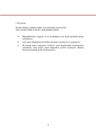 7. Öz (İçerik)

(Resmin düşünce yönünden değeri, esas anlatılmak istenen içerik)
Aklın önceden bildiği ile gözün o anda gördüğü farklıdır.


        Öğrendiklerinizin ışığında, siz de incelediğiniz eseri kendi gözünüzle görüp,
         yorumlayınız.
        Aynı işlemi arkadaşlarınızla birlikte tartışarak yorumlayınız ve yargılayınız.
        Bu konuda başka sanatçıların eserlerini, sanat dergilerindeki eleştirmenlerin
         yorumlarını, sanat analizi yapan belgeselleri ayrıntılı inceleyiniz. Böylece
         deneyim kazanacak pratik davranacaksınız.




                                          9
 