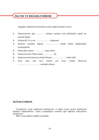 ÖLÇME VE DEĞERLENDİRME

ÖLÇME VE DEĞERLENDİRME
      Aşağıdaki cümlelerde boş bırakılan yerlere doğru kelimeleri yazınız.


1.    Empresyonizme göre …………. bulunan eşyaların renk görünümleri günün her
      saatinde değişir.
2.    İzlenimcilik 19. yy.da …………………. doğmuştur.
3.    İzlenimci     ressamlar    doğanın   ………………..        altında   sürekli   değişkenliğini
      incelemişlerdir.
4.    Onlara göre eşyanın ……………. rengi yoktur.
5.    Empresyonizmin Türkçe anlamı …………… dir.
6.    Empresyonizmin kurucusu olarak Edouard …………………. kabul edilir.
7.    Akım        adını   açık     hava    resmini   çok    seven     Claude      Monet’nin
      ……………………………. eserinden almıştır.




DEĞERLENDİRME


    Cevaplarınızı cevap anahtarıyla karşılaştırınız ve doğru cevap sayınızı belirleyerek
kendinizi değerlendiriniz. Yanlış cevapladığınız sorularla ilgili öğrenme faaliyetlerini
tekrarlayınız.
    Not: Cevap anahtarı modülün sonundadır.




                                             10
 