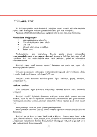 UYGULAMALI TEST


   Siz de Empresyonizm sanat akımına ait, seçtiğiniz sanatçı ve eseri hakkında araştırma
yapınız ve bir eser seçerek önerilen işlem basamaklarına göre eseri inceleyiniz.
   Aşağıdaki işlemleri tamamladığınızda seçtiğiniz sanat eserini incelemiş olacaksınız.

Kullanılacak araç gereçler:
          İncelenecek döneme ait eserler,
          Dönemle ilgili yazılı, görsel bilgiler,
          Dvd, vcd
          İnternet, galeri, müze kaynakları,
          Kalem, kâğıt.

    Araştırmalarınız için   internetten,   Google    grafik   arama     motorundan
(www.sanatciadi.com.tr , www.reproresim.com) konunuzla ilgili her türlü yazı, görsel
kaynaktan, dvd, vcd, üniversitelerin sanat tarihi bölümleri, galeri ve müzelerden
yararlanabilirsiniz.

    Seçtiğiniz eserin genel tanımını yapınız.( Sanatçının adı, eserin adı, yapım yılı,
bulunduğu yer varsa yazınız.

    Seçtiğiniz eserin madde ve tekniğini belirtiniz.(Eserin yapıldığı yüzey, kullanılan teknik
ve ebatlar örnek: tuval üzerine yağlı boya 45x55 cm)

   Seçtiğiniz eserin konusunu belirtiniz.(portre, figür, natürmort, peyzaj, enteriyör,
kompozisyon vb. )

İnceleme yaparken;

   Eseri, sanatçının diğer eserleriyle karşılaştırıp hepsinde bulunan ortak özellikleri
kavrayınız.

     Seçtiğiniz eserdeki figürlerin durumunu açıklayınız.(resim içinde bulunan manzara
motifleri, insan ve hayvan figürlerinin durumlarının yorumlanması) (Ne görüyorsunuz?
Tanımlayınız, insanlar, kadınlar, erkekler, küçük kız portresi, eğlence, evler nehir, kuşlar
vs.)

   Sanatçının diğer sanatçılar grubu içindeki yerini öğreniniz.
   (Bunu yaparken sanatçının yetiştiği zaman, çevre ve toplumun sanatçı üzerindeki etkisini
düşününüz.)

    Seçtiğiniz eserde form ve inşayı inceleyerek açıklayınız. (kompozisyon tipleri: açık-
kapalı, simetrik-asimetrik, üçgen, dörtgen, daire, diyagonel vb. resmin kuruluşunda bulunan
kompozisyon elemanlarının durumu: denge, hareket (ritim),çizgi, renk, ışık-gölge, açık-koyu
leke, biçim, armoni, doku, mekan vb)
                                             11
 