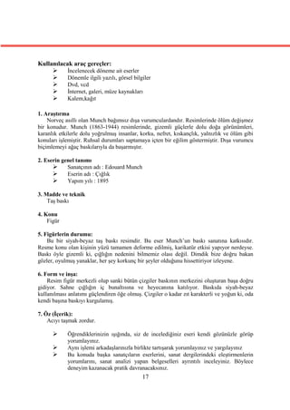 Kullanılacak araç gereçler:
          İncelenecek döneme ait eserler
          Dönemle ilgili yazılı, görsel bilgiler
          Dvd, vcd
          İnternet, galeri, müze kaynakları
          Kalem,kağıt

1. Araştırma
    Norveç asıllı olan Munch bağımsız dışa vurumculardandır. Resimlerinde ölüm değişmez
bir konudur. Munch (1863-1944) resimlerinde, gizemli güçlerle dolu doğa görünümleri,
karanlık etkilerle dolu yoğrulmuş insanlar, korku, nefret, kıskançlık, yalnızlık ve ölüm gibi
konuları işlemiştir. Ruhsal durumları saptamaya içten bir eğilim göstermiştir. Dışa vurumcu
biçimlemeyi ağaç baskılarıyla da başarmıştır.

2. Eserin genel tanımı
           Sanatçının adı : Edouard Munch
           Eserin adı : Çığlık
           Yapım yılı : 1895

3. Madde ve teknik
    Taş baskı

4. Konu
    Figür

5. Figürlerin durumu:
    Bu bir siyah-beyaz taş baskı resimdir. Bu eser Munch’un baskı sanatına katkısıdır.
Resme konu olan kişinin yüzü tamamen deforme edilmiş, karikatür etkisi yapıyor nerdeyse.
Baskı öyle gizemli ki, çığlığın nedenini bilmemiz olası değil. Dimdik bize doğru bakan
gözler, oyulmuş yanaklar, her şey korkunç bir şeyler olduğunu hissettiriyor izleyene.

6. Form ve inşa:
    Resim figür merkezli olup sanki bütün çizgiler baskının merkezini oluşturan başa doğru
gidiyor. Sahne çığlığın iç bunaltısına ve heyecanına katılıyor. Baskıda siyah-beyaz
kullanılması anlatımı güçlendiren öğe olmuş. Çizgiler o kadar zıt karakterli ve yoğun ki, oda
kendi başına baskıyı kurgulamış.

7. Öz (İçerik):
    Acıyı taşmak zordur.

           Öğrendiklerinizin ışığında, siz de incelediğiniz eseri kendi gözünüzle görüp
            yorumlayınız.
           Aynı işlemi arkadaşlarınızla birlikte tartışarak yorumlayınız ve yargılayınız
           Bu konuda başka sanatçıların eserlerini, sanat dergilerindeki eleştirmenlerin
            yorumlarını, sanat analizi yapan belgeselleri ayrıntılı inceleyiniz. Böylece
            deneyim kazanacak pratik davranacaksınız.
                                             17
 