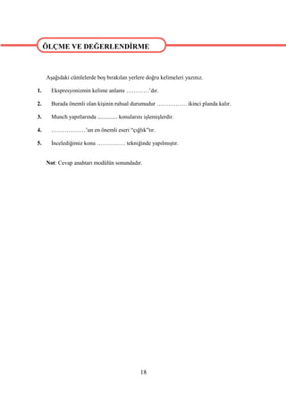 ÖLÇME VE DEĞERLENDİRME

ÖLÇME VE DEĞERLENDİRME
     Aşağıdaki cümlelerde boş bırakılan yerlere doğru kelimeleri yazınız.

1.     Ekspresyonizmin kelime anlamı …………’dır.

2.     Burada önemli olan kişinin ruhsal durumudur ……………. ikinci planda kalır.

3.     Munch yapıtlarında .............. konularını işlemişlerdir.

4.     ………………’un en önemli eseri “çığlık”tır.

5.     İncelediğimiz konu …………… tekniğinde yapılmıştır.


     Not: Cevap anahtarı modülün sonundadır.




                                                 18
 