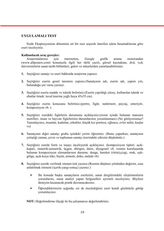 UYGULAMALI TEST

    Sizde Ekspresyonizm dönemine ait bir eser seçerek önerilen işlem basamaklarına göre
eseri inceleyiniz.

Kullanılacak araç gereçler:
    Araştırmalarınız      için    internetten,     Google     grafik    arama     motorundan
(www.allposters.com) konunuzla ilgili her türlü yazılı, görsel kaynaktan, dvd, vcd,
üniversitelerin sanat tarihi bölümleri, galeri ve müzelerden yararlanabilirsiniz.

1. Seçtiğiniz sanatçı ve eseri hakkında araştırma yapınız.

2. Seçtiğiniz eserin genel tanımını yapınız.(Sanatçının adı, eserin adı, yapım yılı,
   bulunduğu yer varsa yazınız.

3. Seçtiğiniz eserin madde ve teknik belirtiniz.(Eserin yapıldığı yüzey, kullanılan teknik ve
   ebatlar örnek: tuval üzerine yağlı boya 45x55 cm)

4. Seçtiğiniz eserin konusunu belirtiniz.(portre, figür, natürmort, peyzaj, enteriyör,
   kompozisyon vb. )

5. Seçtiğiniz eserdeki figürlerin durumunu açıklayıniz.(resim içinde bulunan manzara
   motifleri, insan ve hayvan figürlerinin durumlarının yorumlanması) (Ne görüyorsunuz?
   Tanımlayınız, insanlar, kadınlar, erkekler, küçük kız portresi, eğlence, evler nehir, kuşlar
   vs)

6. Sanatçının diğer sanatçı grubu içindeki yerini öğreniniz. (Bunu yaparken; sanatçının
   yetiştiği zaman, çevre ve toplumun sanatçı üzerindeki etkisini düşününüz.)

7. Seçtiğiniz eserde form ve inşayı inceleyerek açıklayınız. (kompozisyon tipleri: açık-
   kapalı, simetrik-asimetrik, üçgen, dörtgen, daire, diyagonel vb. resmin kuruluşunda
   bulunan kompozisyon elemanlarının durumu: denge, hareket (ritim),çizgi, renk, ışık-
   gölge, açık-koyu leke, biçim, armoni, doku, mekân vb)

8. Seçtiğiniz eserde verilmek istenen özü yazınız.(Resmin düşünce yönünden değerini, esas
   anlatılmak isteneni (içerik-yargı-sonuç) yazınız.)

            Bu konuda başka sanatçıların eserlerini, sanat dergilerindeki eleştirmenlerin
             yorumlarını, sanat analizi yapan belgeselleri ayrıntılı inceleyiniz. Böylece
             deneyim kazanacak pratik davranacaksınız.
            Öğrendiklerinizin ışığında, siz de incelediğiniz eseri kendi gözünüzle görüp
             yorumlayınız.

   NOT: Değerlendirme ölçeği ile bu çalışmanızı değerlendiriniz.


                                              19
 