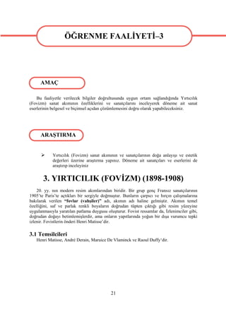 ÖĞRENME FAALİYETİ–3
                  ÖĞRENME FAALİYETİ–3


     AMAÇ

    Bu faaliyetle verilecek bilgiler doğrultusunda uygun ortam sağlandığında Yırtıcılık
(Fovizm) sanat akımının özelliklerini ve sanatçılarını inceleyerek döneme ait sanat
eserlerinin belgesel ve biçimsel açıdan çözümlemesini doğru olarak yapabileceksiniz.




      ARAŞTIRMA


           Yırtıcılık (Fovizm) sanat akımının ve sanatçılarının doğa anlayışı ve estetik
            değerleri üzerine araştırma yapınız. Döneme ait sanatçıları ve eserlerini de
            araştırıp inceleyiniz


       3. YIRTICILIK (FOVİZM) (1898-1908)
    20. yy. nın modern resim akımlarından biridir. Bir grup genç Fransız sanatçılarının
1905’te Paris’te açtıkları bir sergiyle doğmuştur. Bunların çarpıcı ve hırçın çalışmalarına
bakılarak verilen “fovlar (vahşiler)” adı, akımın adı haline gelmiştir. Akımın temel
özelliğini, saf ve parlak renkli boyaların doğrudan tüpten çıktığı gibi resim yüzeyine
uygulanmasıyla yaratılan patlama duygusu oluşturur. Fovist ressamlar da, İzlenimciler gibi,
doğrudan doğayı betimlemişlerdir, ama onların yapıtlarında yoğun bir dışa vurumcu tepki
izlenir. Fovistlerin önderi Henri Matisse’dir.

3.1 Temsilcileri
   Henri Matisse, André Derain, Maruice De Vlaminck ve Raoul Duffy‘dir.




                                            21
 
