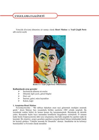 UYGULAMA FAALİYETİ




    Yırtıcılık (Fovizm) dönemine ait sanatçı olarak Henri Matisse ve Yeşil Çizgili Porte
adlı eserini seçtik




                          Resim 3.1: Yeşil Çizgili Porte 1905(Matisse)

Kullanılacak araç gereçler
          İncelenecek döneme ait eserler
          Dönemle ilgili yazılı, görsel bilgiler
          Dvd, vcd
          İnternet, galeri, müze kaynakları
          Kalem, kağıt

1. Araştırma Henri Matisse
    Fovizm(yırtıcılık) : “Bir tabloya bakarken onun neyi göstermek istediğini unutmak
gerek.” diyen Matisse bazı ressamlarla birlikte eserlerini 1905 yılında sergiledi. Bu
resimlerde renkler birbiri ile hemen hemen hiç karışmamışlardı. Biçimlerde de derinlik
yoktu. Ressamlar hiçbir kayıt tanımadan kendilerini duygularına vermişlerdi. O zamana
kadar henüz Empresyonizme dahi iyice alışamamış olan halk sergideki bu yapıtları tepki ile
karşıladı. Bir eleştirici, sergiyi gezerken yapıtların arasında klasik İtalyan üslubundaki küçük
bir heykeli görünce “Vahşiler arasında bir Donatello” demişti. Sanatkârlar da bu kelimeyi
benimsediler ve Fovistler olarak tanındılar.

                                              23
 