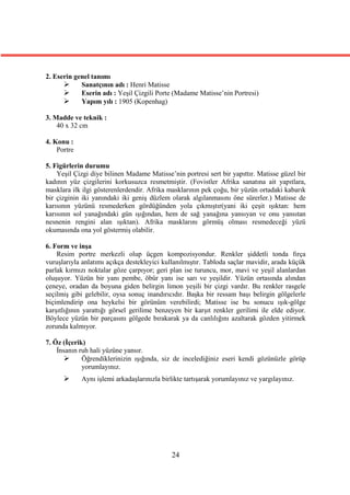 2. Eserin genel tanımı
           Sanatçının adı : Henri Matisse
           Eserin adı : Yeşil Çizgili Porte (Madame Matisse’nin Portresi)
           Yapım yılı : 1905 (Kopenhag)

3. Madde ve teknik :
    40 x 32 cm

4. Konu :
    Portre

5. Figürlerin durumu
    Yeşil Çizgi diye bilinen Madame Matisse’nin portresi sert bir yapıttır. Matisse güzel bir
kadının yüz çizgilerini korkusuzca resmetmiştir. (Fovistler Afrika sanatına ait yapıtlara,
masklara ilk ilgi gösterenlerdendir. Afrika masklarının pek çoğu, bir yüzün ortadaki kabarık
bir çizginin iki yanındaki iki geniş düzlem olarak algılanmasını öne sürerler.) Matisse de
karısının yüzünü resmederken gördüğünden yola çıkmıştır(yani iki çeşit ışıktan: hem
karısının sol yanağındaki gün ışığından, hem de sağ yanağına yansıyan ve onu yansıtan
nesnenin rengini alan ışıktan). Afrika masklarını görmüş olması resmedeceği yüzü
okumasında ona yol göstermiş olabilir.

6. Form ve inşa
    Resim portre merkezli olup üçgen kompozisyondur. Renkler şiddetli tonda fırça
vuruşlarıyla anlatımı açıkça destekleyici kullanılmıştır. Tabloda saçlar mavidir, arada küçük
parlak kırmızı noktalar göze çarpıyor; geri plan ise turuncu, mor, mavi ve yeşil alanlardan
oluşuyor. Yüzün bir yanı pembe, öbür yanı ise sarı ve yeşildir. Yüzün ortasında alından
çeneye, oradan da boyuna giden belirgin limon yeşili bir çizgi vardır. Bu renkler rasgele
seçilmiş gibi gelebilir, oysa sonuç inandırıcıdır. Başka bir ressam başı belirgin gölgelerle
biçimlendirip ona heykelsi bir görünüm verebilirdi; Matisse ise bu sonucu ışık-gölge
karşıtlığının yarattığı görsel gerilime benzeyen bir karşıt renkler gerilimi ile elde ediyor.
Böylece yüzün bir parçasını gölgede bırakarak ya da canlılığını azaltarak gözden yitirmek
zorunda kalmıyor.

7. Öz (İçerik)
    İnsanın ruh hali yüzüne yansır.
            Öğrendiklerinizin ışığında, siz de incelediğiniz eseri kendi gözünüzle görüp
             yorumlayınız.
            Aynı işlemi arkadaşlarınızla birlikte tartışarak yorumlayınız ve yargılayınız.




                                              24
 