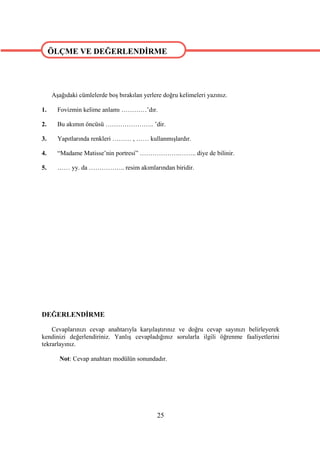 ÖLÇME VE DEĞERLENDİRME


ÖLÇME VE DEĞERLENDİRME
     Aşağıdaki cümlelerde boş bırakılan yerlere doğru kelimeleri yazınız.

1.     Fovizmin kelime anlamı …………’dır.

2.     Bu akımın öncüsü ………………….. ’dir.

3.     Yapıtlarında renkleri ……… , …… kullanmışlardır.

4.     “Madame Matisse’nin portresi” ……………….…….. diye de bilinir.

5.     …… yy. da …………….. resim akımlarından biridir.




DEĞERLENDİRME

    Cevaplarınızı cevap anahtarıyla karşılaştırınız ve doğru cevap sayınızı belirleyerek
kendinizi değerlendiriniz. Yanlış cevapladığınız sorularla ilgili öğrenme faaliyetlerini
tekrarlayınız.

        Not: Cevap anahtarı modülün sonundadır.




                                             25
 