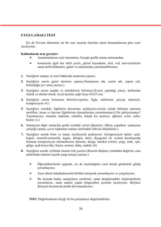 UYGULAMALI TEST

    Siz de Fovizm dönemine ait bir eser seçerek önerilen işlem basamaklarına göre eseri
inceleyiniz.

Kullanılacak araç gereçler:
          Araştırmalarınız için internetten, Google grafik arama motorundan,
           konunuzla ilgili her türlü yazılı, görsel kaynaktan, dvd, vcd, üniversitelerin
            sanat tarihi bölümleri, galeri ve müzelerden yararlanabilirsiniz

1. Seçtiğiniz sanatçı ve eseri hakkında araştırma yapınız.
2. Seçtiğiniz eserin genel tanımını yapınız.(Sanatçının adı, eserin adı, yapım yılı,
   bulunduğu yer varsa yazınız.)
3. Seçtiğiniz eserin madde ve tekniklerini belirtiniz.(Eserin yapıldığı yüzey, kullanılan
   teknik ve ebatlar örnek: tuval üzerine yağlı boya 45x55 cm)
4. Seçtiğiniz eserin konusunu belirtiniz.(portre, figür, natürmort, peyzaj, enteriyör,
   kompozisyon vb.)
5. Seçtiğiniz eserdeki figürlerin durumunu açıklayınız.(resim içinde bulunan manzara
   motifleri, insan ve hayvan figürlerinin durumlarının yorumlanması) (Ne görüyorsunuz?
   Tanımlayınız, insanlar, kadınlar, erkekler, küçük kız portresi, eğlence, evler, nehir,
   kuşlar vs.)
6. Sanatçının diğer sanatçılar grubu içindeki yerini öğreniniz. (Bunu yaparken; sanatçının
   yetiştiği zaman, çevre toplumun sanatçı üzerindeki etkisini düşününüz.)
7. Seçtiğiniz eserde form ve inşayı inceleyerek açıklayınız. (kompozisyon tipleri: açık-
   kapalı, simetrik-asimetrik, üçgen, dörtgen, daire, diyagonel vb. resmin kuruluşunda
   bulunan kompozisyon elemanlarının durumu: denge, hareket (ritim), çizgi, renk, ışık-
   gölge, açık-koyu leke, biçim, armoni, doku, mekân vb)
8. Seçtiğiniz eserde verilmek istenen özü yazınız.(Resmin düşünce yönünden değerini, esas
   anlatılmak isteneni (içerik-yargı-sonuç) yazınız.)

           Öğrendiklerinizin ışığında, siz de incelediğiniz eseri kendi gözünüzle görüp
            yorumlayınız.
           Aynı işlemi arkadaşlarınızla birlikte tartışarak yorumlayınız ve yargılayınız.
           Bu konuda başka sanatçıların eserlerini, sanat dergilerindeki eleştirmenlerin
            yorumlarını, sanat analizi yapan belgeselleri ayrıntılı inceleyiniz. Böylece
            deneyim kazanacak pratik davranacaksınız.


      NOT: Değerlendirme ölçeği ile bu çalışmanızı değerlendiriniz.


                                             26
 