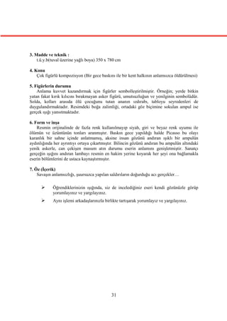 3. Madde ve teknik :
    t.ü.y.b(tuval üzerine yağlı boya) 350 x 780 cm

4. Konu
    Çok figürlü kompozisyon (Bir gece baskını ile bir kent halkının anlamsızca öldürülmesi)

5. Figürlerin durumu
    Anlama kuvvet kazandırmak için figürler sembolleştirilmiştir. Örneğin; yerde bitkin
yatan fakat kırık kılıcını bırakmayan asker figürü, umutsuzluğun ve yenilginin sembolüdür.
Solda, kolları arasıda ölü çocuğunu tutan ananın ızdırabı, tabloyu seyredenleri de
duygulandırmaktadır. Resimdeki boğa zalimliği, ortadaki göz biçimine sokulan ampul ise
gerçek ışığı yansıtmaktadır.

6. Form ve inşa
    Resmin orijinalinde de fazla renk kullanılmayıp siyah, giri ve beyaz renk uyumu ile
ölümün ve üzüntünün tonları aranmıştır. Baskın gece yapıldığı halde Picasso bu olayı
karanlık bir sahne içinde anlatmamış, aksine insan gözünü andıran ışıklı bir ampulün
aydınlığında her ayrıntıyı ortaya çıkartmıştır. Bilincin gözünü andıran bu ampulün altındaki
yenik askerle, can çekişen masum atın durumu eserin anlamını genişletmiştir. Sanatçı
gerçeğin ışığını andıran lambayı resmin en hakim yerine koyarak her şeyi ona bağlamakla
eserin bölümlerini de ustaca kaynaştırmıştır.

7. Öz (İçerik)
    Savaşın anlamsızlığı, şuursuzca yapılan saldırıların doğurduğu acı gerçekler…

           Öğrendiklerinizin ışığında, siz de incelediğiniz eseri kendi gözünüzle görüp
            yorumlayınız ve yargılayınız.
           Aynı işlemi arkadaşlarınızla birlikte tartışarak yorumlayız ve yargılayınız.




                                             31
 