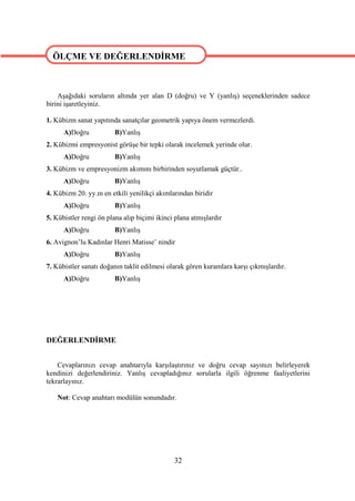 ÖLÇME VE DEĞERLENDİRME


ÖLÇME VE DEĞERLENDİRME
    Aşağıdaki soruların altında yer alan D (doğru) ve Y (yanlış) seçeneklerinden sadece
birini işaretleyiniz.

1. Kübizm sanat yapıtında sanatçılar geometrik yapıya önem vermezlerdi.
      A)Doğru           B)Yanlış
2. Kübizmi empresyonist görüşe bir tepki olarak incelemek yerinde olur.
      A)Doğru           B)Yanlış
3. Kübizm ve empresyonizm akımını birbirinden soyutlamak güçtür..
      A)Doğru           B)Yanlış
4. Kübizm 20. yy.ın en etkili yenilikçi akımlarından biridir
      A)Doğru           B)Yanlış
5. Kübistler rengi ön plana alıp biçimi ikinci plana atmışlardır
      A)Doğru           B)Yanlış
6. Avignon’lu Kadınlar Henri Matisse’ nindir
      A)Doğru           B)Yanlış
7. Kübistler sanatı doğanın taklit edilmesi olarak gören kuramlara karşı çıkmışlardır.
      A)Doğru           B)Yanlış




DEĞERLENDİRME


    Cevaplarınızı cevap anahtarıyla karşılaştırınız ve doğru cevap sayınızı belirleyerek
kendinizi değerlendiriniz. Yanlış cevapladığınız sorularla ilgili öğrenme faaliyetlerini
tekrarlayınız.

    Not: Cevap anahtarı modülün sonundadır.




                                              32
 