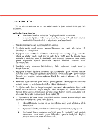 UYGULAMALI TEST

    Siz de Kübizm dönemine ait bir eser seçerek önerilen işlem basamaklarına göre eseri
inceleyiniz.

Kullanılacak araç gereçler :
          Araştırmalarınız için internetten, Google grafik arama motorundan
          konunuzla ilgili her türlü yazılı, görsel kaynaktan, dvd, vcd, üniversitelerin
           sanat tarihi bölümleri, galeri ve müzelerden yararlanabilirsiniz.

1. Seçtiğiniz sanatçı ve eseri hakkında araştırma yapınız.
2. Seçtiğiniz eserin genel tanımını yapınız.(Sanatçının adı, eserin adı, yapım yılı,
   bulunduğu yer varsa yazınız.)
3. Seçtiğiniz eserin madde ve tekniklerini belirtiniz.(Eserin yapıldığı yüzey, kullanılan
   teknik ve ebatlar örnek: tuval üzerine yağlı boya 45x55 cm) Bu konuda başka
   sanatçıların eserlerini, sanat dergilerindeki eleştirmenlerin yorumlarını, sanat analizi
   yapan belgeselleri ayrıntılı inceleyiniz. Böylece deneyim kazanacak pratik
   davranacaksınız.
4. Seçtiğiniz eserin konusunu belirtin.(portre, figür, natürmort, peyzaj, enteriyör,
   kompozisyon vb.)
5. Seçtiğiniz eserdeki figürlerin durumunu açıklayınız.(resim içinde bulunan manzara
   motifleri, insan ve hayvan figürlerinin durumlarının yorumlanması) (Ne görüyorsunuz?
   Tanımlayınız, insanlar, kadınlar, erkekler, küçük kız portresi, eğlence, evler, nehir,
   kuşlar vs)
6. Sanatçının diğer sanatçılar grubu içindeki yerini öğreniniz. (Bunu yaparken; sanatçının
   yetiştiği zaman, çevre, toplumun üzerindeki etkisini düşününüz.)
7. Seçtiğiniz eserde form ve inşayı inceleyerek açıklayınız. (kompozisyon tipleri: açık-
   kapalı, simetrik-asimetrik, üçgen, dörtgen, daire, diyagonel vb. resmin kuruluşunda
   bulunan kompozisyon elemanlarının durumu: denge, hareket (ritim), çizgi, renk, ışık-
   gölge, açık-koyu leke, biçim, armoni, doku, mekan vb)
8. Seçtiğiniz eserde verilmek istenen özü yazınız.(Resmin düşünce yönünden değeri, esas
   anlatılmak isteneni (içerik-yargı-sonuç) yazınız.)
           Öğrendiklerinizin ışığında, siz de incelediğiniz eseri kendi gözünüzle görüp
            yorumlayınız
           Aynı işlemi arkadaşlarınızla birlikte tartışarak yorumlayınız ve yargılayınız.
            Bu konuda başka sanatçıların eserlerini, sanat dergilerindeki eleştirmenlerin
            yorumlarını, sanat analizi yapan belgeselleri ayrıntılı inceleyiniz. Böylece
            deneyim kazanacak pratik davranacaksınız.




                                             33
 