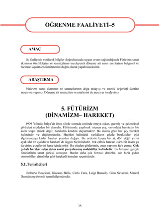 ÖĞRENME FAALİYETİ–5
                   ÖĞRENME FAALİYETİ–5

      AMAÇ

    Bu faaliyetle verilecek bilgiler doğrultusunda uygun ortam sağlandığında Fütürizm sanat
akımının özelliklerini ve sanatçılarını inceleyerek döneme ait sanat eserlerinin belgesel ve
biçimsel açıdan çözümlemesini doğru olarak yapabileceksiniz.



      ARAŞTIRMA

    Fütürizm sanat akımının ve sanatçılarının doğa anlayışı ve estetik değerleri üzerine
araştırma yapınız. Döneme ait sanatçıları ve eserlerini de araştırıp inceleyiniz




                        5. FÜTÜRİZM
                   (DİNAMİZM– HAREKET)
    1909 Yılında İtalya’da önce şiirde sonrada resimde ortaya çıkan, geçmiş ve geleneksel
görüşleri reddeden bir akımdır. Fütürizmde yapılmak istenen şey, evrendeki hareketin bir
anını tespit etmek değil; hareketin kendini duyurmaktır. Bu akıma göre her şey hareket
halindedir ve değişmektedir. Hareket halindeki varlıkların gözde bıraktıkları etki
algılanıncaya kadar hareket yeniden değişir. Bu nedenle koşan bir at, dört değil yirmi
ayaklıdır ve ayakların hareketi de üçgen biçimindedir. Pek çabuk hareket eden bir insan ya
da cisim, çizgilerini hava içinde eritir. Bu yüzden gözlerimiz, onun yapısını fark etmez. Çok
çabuk hareket eden cisim sanki parçalanmış moleküller halindedir. Bu bilimsel gerçek
fütüristlerin sanat görüşü olmuştur. Bunlar daha çok fırtınalı denizler, son hızla giden
otomobiller, dansözler gibi hareketli konuları seçmişlerdir.

5.1.Temsilcileri

  Umberto Boccioni, Giacano Balla, Carlo Cara, Luigi Russolo, Gino Severini, Marcel
Dumchamp önemli temsilcilerindendir.




                                             35
 