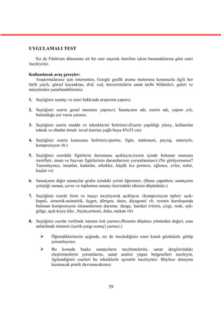 UYGULAMALI TEST

    Siz de Fütürizm dönemine ait bir eser seçerek önerilen işlem basamaklarına göre eseri
inceleyiniz.

Kullanılacak araç gereçler:
    Araştırmalarınız için internetten, Google grafik arama motorunu konunuzla ilgili her
türlü yazılı, görsel kaynaktan, dvd, vcd, üniversitelerin sanat tarihi bölümleri, galeri ve
müzelerden yararlanabilirsiniz.

1. Seçtiğiniz sanatçı ve eseri hakkında araştırma yapınız.

2. Seçtiğiniz eserin genel tanımını yapınız.( Sanatçının adı, eserin adı, yapım yılı,
   bulunduğu yer varsa yazınız.

3. Seçtiğiniz eserin madde ve tekniklerini belirtiniz.(Eserin yapıldığı yüzey, kullanılan
   teknik ve ebatlar örnek: tuval üzerine yağlı boya 45x55 cm)

4. Seçtiğiniz eserin konusunu belirtiniz.(portre, figür, natürmort, peyzaj, enteriyör,
   kompozisyon vb.)

5. Seçtiğiniz eserdeki figürlerin durumunu açıklayın.(resim içinde bulunan manzara
   motifleri, insan ve hayvan figürlerinin durumlarının yorumlanması) (Ne görüyorsunuz?
   Tanımlayınız, insanlar, kadınlar, erkekler, küçük kız portresi, eğlence, evler, nehir,
   kuşlar vs)

6. Sanatçının diğer sanatçılar grubu içindeki yerini öğreniniz. (Bunu yaparken; sanatçının
   yetiştiği zaman, çevre ve toplumun sanatçı üzerindeki etkisini düşününüz.)

7. Seçtiğiniz eserde form ve inşayı inceleyerek açıklayın. (kompozisyon tipleri: açık-
   kapalı, simetrik-asimetrik, üçgen, dörtgen, daire, diyagonel vb. resmin kuruluşunda
   bulunan kompozisyon elemanlarının durumu: denge, hareket (ritim), çizgi, renk, ışık-
   gölge, açık-koyu leke , biçim,armoni, doku, mekan vb)

8. Seçtiğiniz eserde verilmek istenen özü yazınız.(Resmin düşünce yönünden değeri, esas
   anlatılmak isteneni (içerik-yargı-sonuç) yazınız.)

           Öğrendiklerinizin ışığında, siz de incelediğiniz eseri kendi gözünüzle görüp
            yorumlayınız.
           Bu konuda başka sanatçıların incelemelerini, sanat dergilerindeki
            eleştirmenlerin yorumlarını, sanat analizi yapan belgeselleri inceleyin,
            ilgilendiğiniz eserleri bu tekniklerle ayrıntılı inceleyiniz. Böylece deneyim
            kazanacak pratik davranacaksınız.




                                            39
 