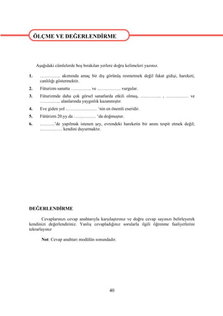 ÖLÇME VE DEĞERLENDİRME

ÖLÇME VE DEĞERLENDİRME

     Aşağıdaki cümlelerde boş bırakılan yerlere doğru kelimeleri yazınız.

1.     ………….. akımında amaç bir dış görünüş resmetmek değil fakat gidişi, hareketi,
       canlılığı göstermektir.
2.     Füturizm sanatta ………….. ve ……………. vurgular.
3.     Füturizmde daha çok görsel sanatlarda etkili olmuş, ………….. , …………… ve
       ………….. alanlarında yaygınlık kazanmıştır.
4.     Eve giden yol ………………… ‘nin en önemli eseridir.
5.     Fütürizm 20.yy.da …………… ‘da doğmuştur.
6.     ……….’de yapılmak istenen şey, evrendeki hareketin bir anını tespit etmek değil;
       …………… kendini duyurmaktır.




DEĞERLENDİRME

       Cevaplarınızı cevap anahtarıyla karşılaştırınız ve doğru cevap sayınızı belirleyerek
kendinizi değerlendiriniz. Yanlış cevapladığınız sorularla ilgili öğrenme faaliyetlerini
tekrarlayınız

        Not: Cevap anahtarı modülün sonundadır.




                                             40
 